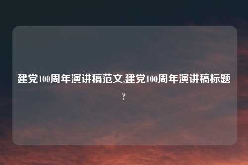 建党100周年演讲稿范文,建党100周年演讲稿标题?