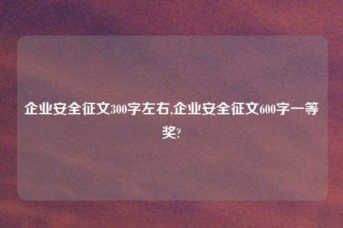 企业安全征文300字左右,企业安全征文600字一等奖?