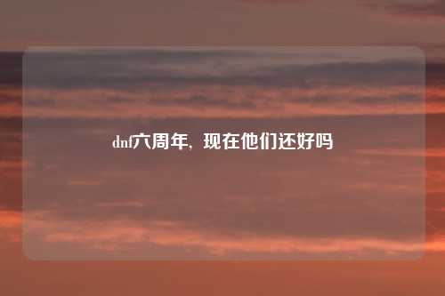 dnf六周年,  现在他们还好吗