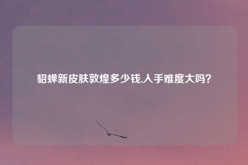 貂蝉新皮肤敦煌多少钱,入手难度大吗？