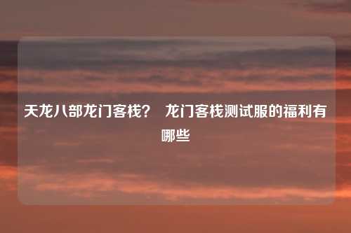 天龙八部龙门客栈？  龙门客栈测试服的福利有哪些