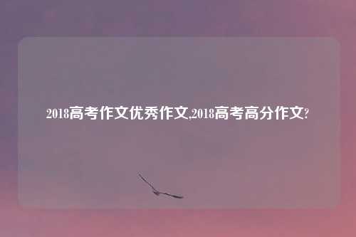 2018高考作文优秀作文,2018高考高分作文?