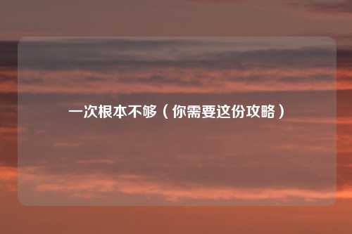 一次根本不够(你需要这份攻略)
