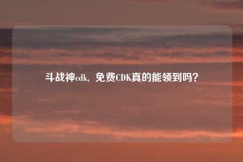 斗战神cdk,  免费CDK真的能领到吗？