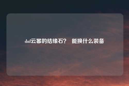 dnf云幂的结缘石？  能换什么装备