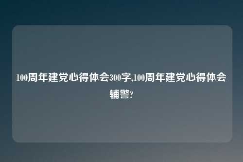 100周年建党心得体会300字,100周年建党心得体会辅警?