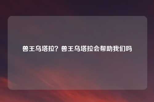 兽王乌塔拉？兽王乌塔拉会帮助我们吗
