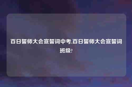 百日誓师大会宣誓词中考,百日誓师大会宣誓词班级?
