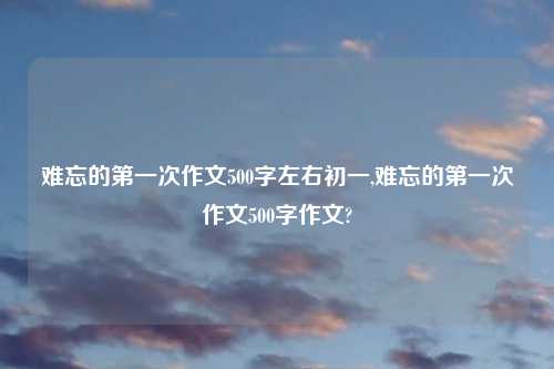 难忘的第一次作文500字左右初一,难忘的第一次作文500字作文?