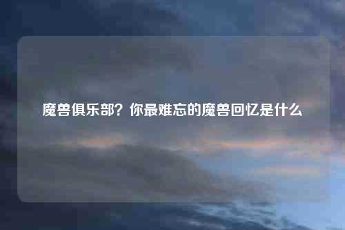 魔兽俱乐部？你最难忘的魔兽回忆是什么