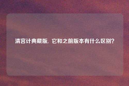 清宫计典藏版, 它和之前版本有什么区别?