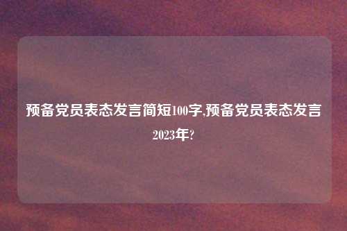 预备党员表态发言简短100字,预备党员表态发言2023年?