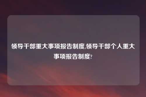 领导干部重大事项报告制度,领导干部个人重大事项报告制度?