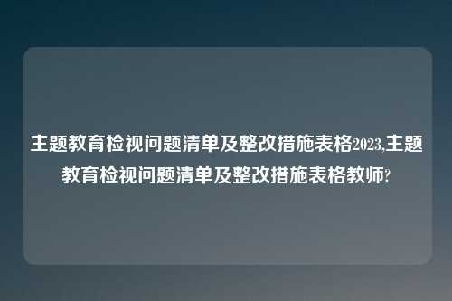 主题教育检视问题清单及整改措施表格2023,主题教育检视问题清单及整改措施表格教师?