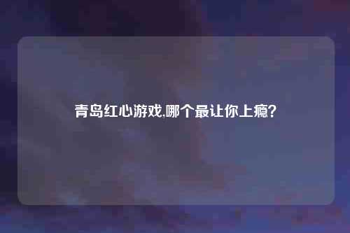 青岛红心游戏,哪个最让你上瘾?