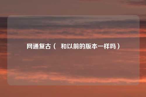 网通复古（  和以前的版本一样吗）