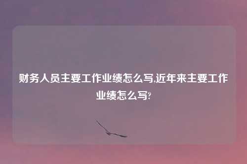 财务人员主要工作业绩怎么写,近年来主要工作业绩怎么写?