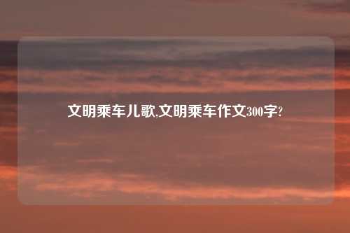 文明乘车儿歌,文明乘车作文300字?