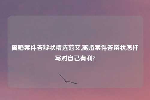 离婚案件答辩状精选范文,离婚案件答辩状怎样写对自己有利?