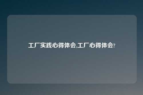 工厂实践心得体会,工厂心得体会?
