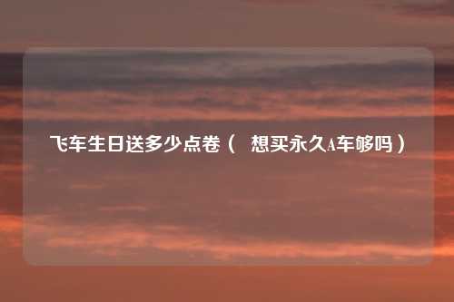 飞车生日送多少点卷（  想买永久A车够吗）