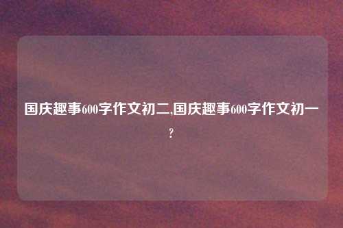 国庆趣事600字作文初二,国庆趣事600字作文初一?