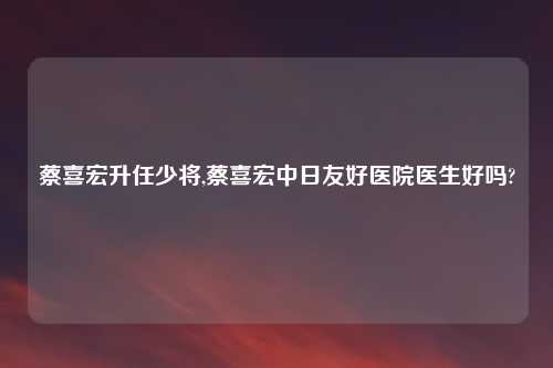 蔡喜宏升任少将,蔡喜宏中日友好医院医生好吗?