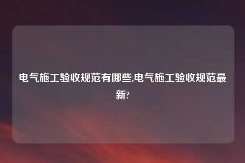 电气施工验收规范有哪些,电气施工验收规范最新?