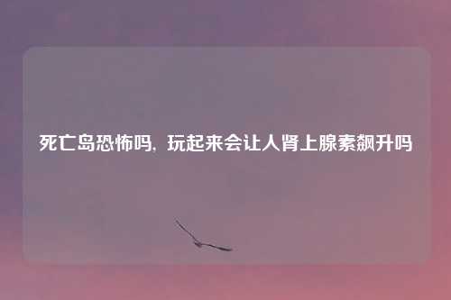 死亡岛恐怖吗,  玩起来会让人肾上腺素飙升吗