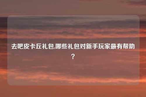 去吧皮卡丘礼包,哪些礼包对新手玩家最有帮助？