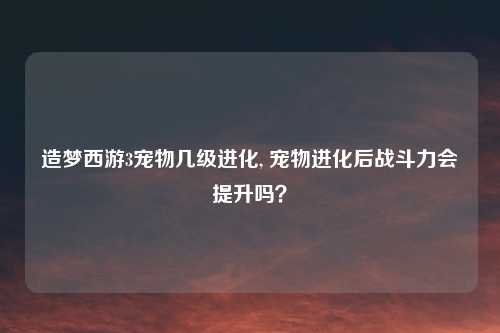 造梦西游3宠物几级进化, 宠物进化后战斗力会提升吗?