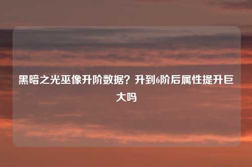 黑暗之光巫像升阶数据？升到6阶后属性提升巨大吗