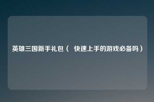 英雄三国新手礼包（  快速上手的游戏必备吗）
