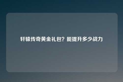 轩辕传奇黄金礼包？能提升多少战力