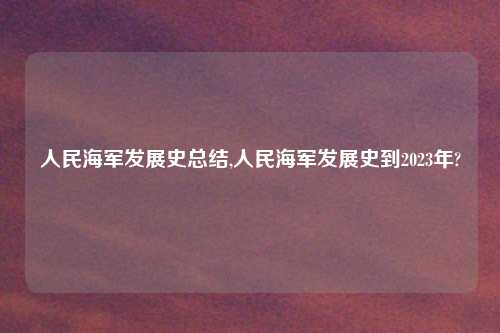 人民海军发展史总结,人民海军发展史到2023年?