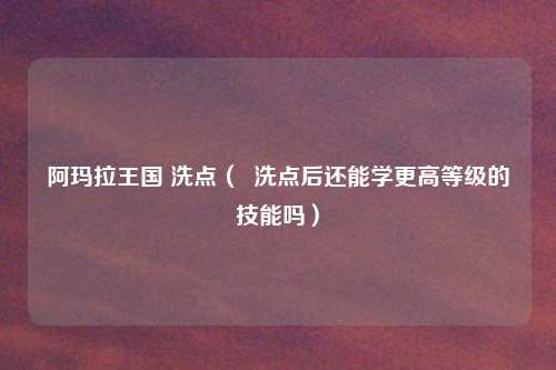 阿玛拉王国 洗点（  洗点后还能学更高等级的技能吗）