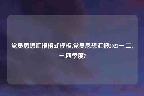 党员思想汇报格式模板,党员思想汇报2023一,二,三,四季度?
