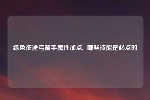 绿色征途弓箭手属性加点,  哪些技能是必点的