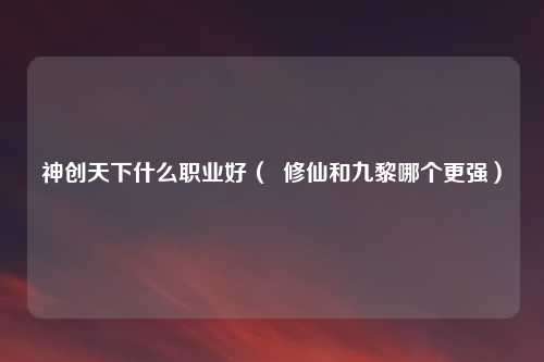神创天下什么职业好（  修仙和九黎哪个更强）