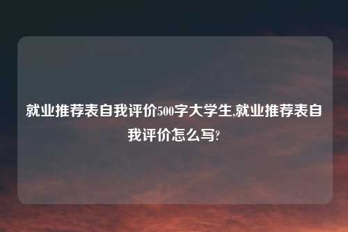就业推荐表自我评价500字大学生,就业推荐表自我评价怎么写?