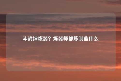 斗战神炼器？炼器师都炼制些什么