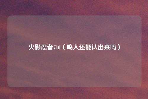 火影忍者710(鸣人还能认出来吗)