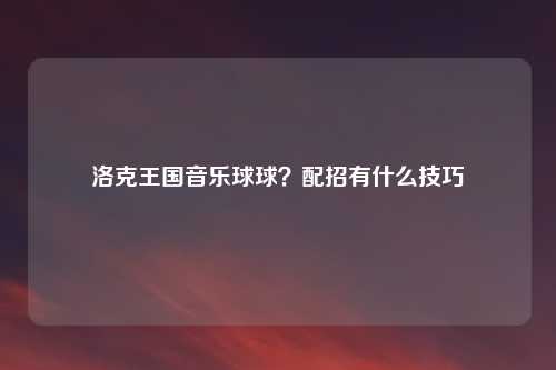 洛克王国音乐球球？配招有什么技巧