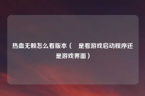 热血无赖怎么看版本（   是看游戏启动程序还是游戏界面）