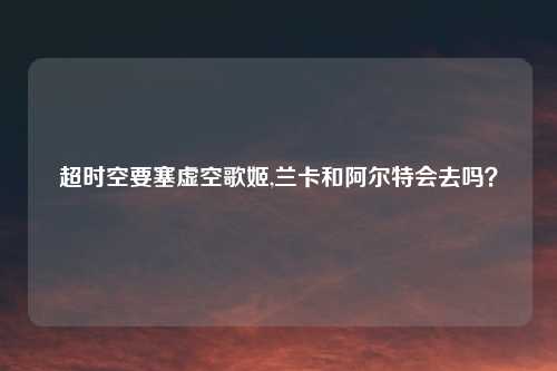 超时空要塞虚空歌姬,兰卡和阿尔特会去吗？