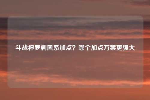 斗战神罗刹风系加点?哪个加点方案更强大
