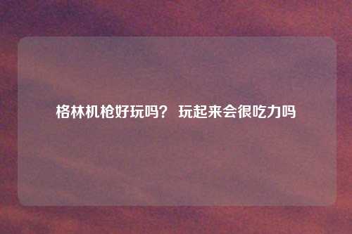 格林机枪好玩吗？ 玩起来会很吃力吗