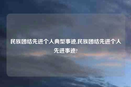 民族团结先进个人典型事迹,民族团结先进个人先进事迹?