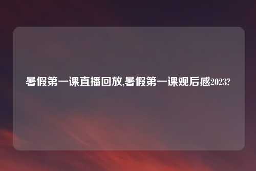 暑假第一课直播回放,暑假第一课观后感2023?