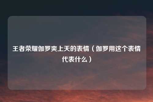 王者荣耀伽罗爽上天的表情（伽罗用这个表情代表什么）